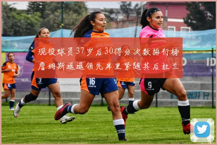现役球员37岁后30得分次数排行榜詹姆斯遥遥领先库里紧随其后杜兰特位列第三