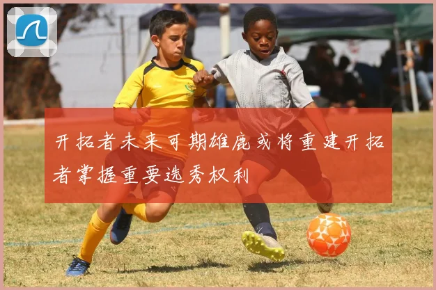 开拓者未来可期雄鹿或将重建开拓者掌握重要选秀权利