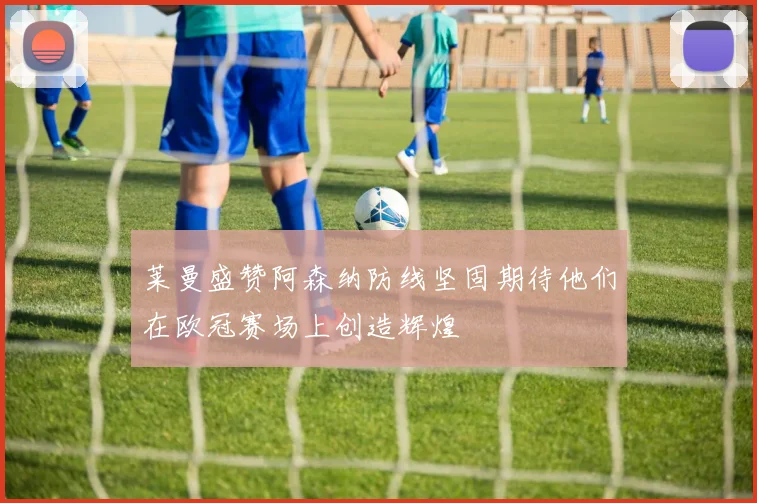 莱曼盛赞阿森纳防线坚固期待他们在欧冠赛场上创造辉煌