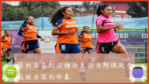 塔利亚菲科谈梅西支持与阿根廷夺冠经历深刻印象