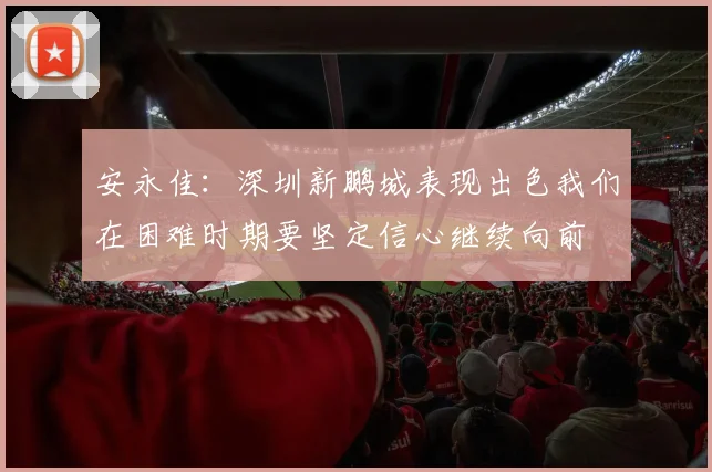 安永佳：深圳新鹏城表现出色我们在困难时期要坚定信心继续向前