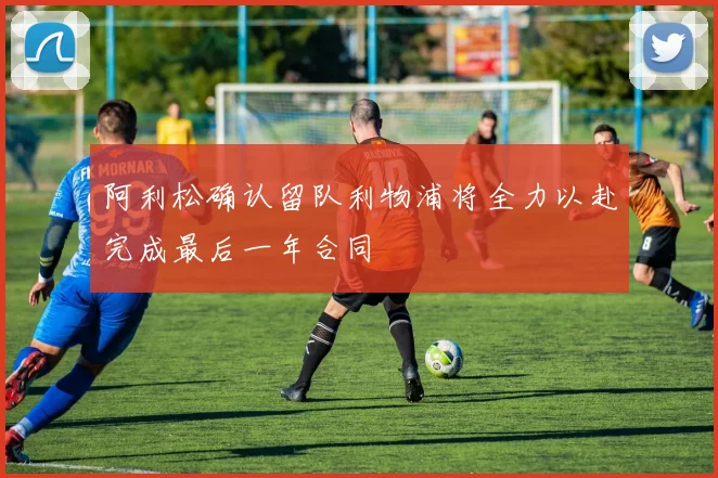 阿利松确认留队利物浦将全力以赴完成最后一年合同