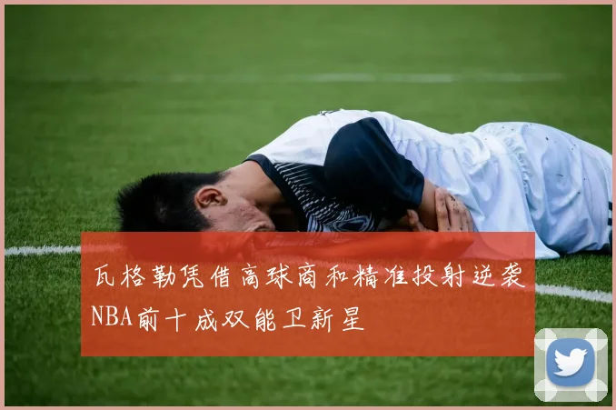 瓦格勒凭借高球商和精准投射逆袭NBA前十成双能卫新星
