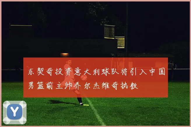 东契奇投资意大利球队将引入中国男篮前主帅乔尔杰维奇执教