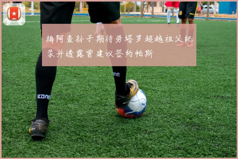 梅阿查孙子期待劳塔罗超越祖父纪录并透露曾建议签约帕斯