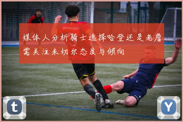 媒体人分析骑士选择哈登还是老詹需关注米切尔态度与倾向