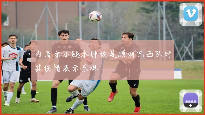 内马尔小腿水肿恢复顺利巴西队对其伤情表示乐观