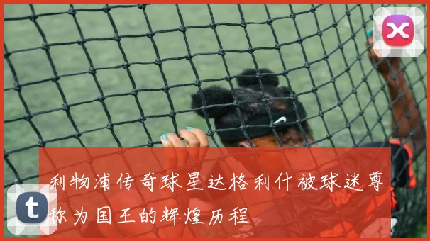 利物浦传奇球星达格利什被球迷尊称为国王的辉煌历程