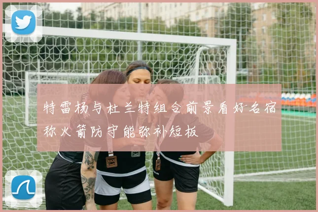 特雷杨与杜兰特组合前景看好名宿称火箭防守能弥补短板