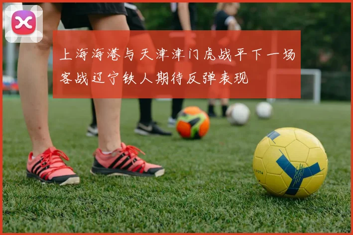 上海海港与天津津门虎战平下一场客战辽宁铁人期待反弹表现