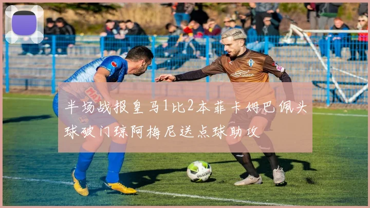 半场战报皇马1比2本菲卡姆巴佩头球破门琼阿梅尼送点球助攻