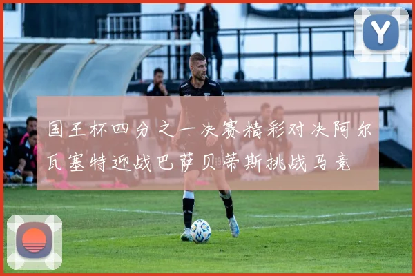 国王杯四分之一决赛精彩对决阿尔瓦塞特迎战巴萨贝蒂斯挑战马竞