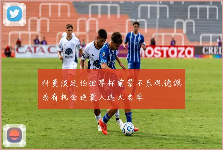 科曼谈廷伯世界杯前景不乐观德佩或有机会逆袭入选大名单