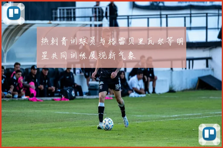 热刺青训球员与格雷贝里瓦尔等明星共同训练展现新气象