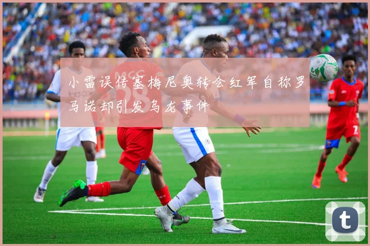 小雷误传塞梅尼奥转会红军自称罗马诺却引发乌龙事件