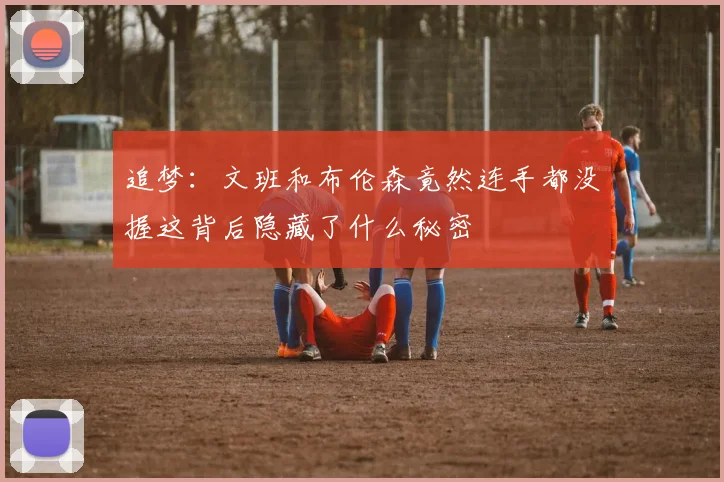 追梦：文班和布伦森竟然连手都没握这背后隐藏了什么秘密