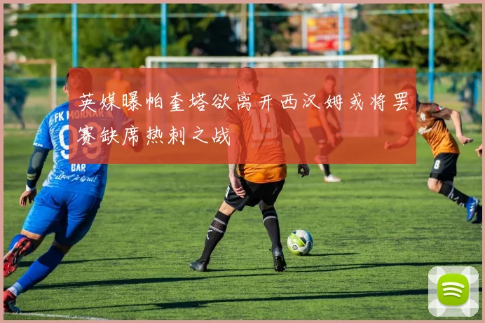 英媒曝帕奎塔欲离开西汉姆或将罢赛缺席热刺之战